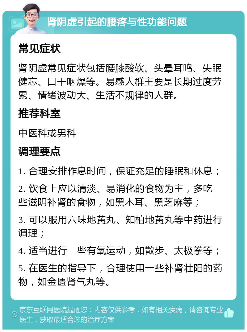 肾阴虚引起的腰疼与性功能问题 常见症状 肾阴虚常见症状包括腰膝酸软、头晕耳鸣、失眠健忘、口干咽燥等。易感人群主要是长期过度劳累、情绪波动大、生活不规律的人群。 推荐科室 中医科或男科 调理要点 1. 合理安排作息时间，保证充足的睡眠和休息； 2. 饮食上应以清淡、易消化的食物为主，多吃一些滋阴补肾的食物，如黑木耳、黑芝麻等； 3. 可以服用六味地黄丸、知柏地黄丸等中药进行调理； 4. 适当进行一些有氧运动，如散步、太极拳等； 5. 在医生的指导下，合理使用一些补肾壮阳的药物，如金匮肾气丸等。