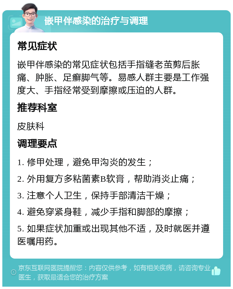 嵌甲伴感染的治疗与调理 常见症状 嵌甲伴感染的常见症状包括手指缝老茧剪后胀痛、肿胀、足癣脚气等。易感人群主要是工作强度大、手指经常受到摩擦或压迫的人群。 推荐科室 皮肤科 调理要点 1. 修甲处理，避免甲沟炎的发生； 2. 外用复方多粘菌素B软膏，帮助消炎止痛； 3. 注意个人卫生，保持手部清洁干燥； 4. 避免穿紧身鞋，减少手指和脚部的摩擦； 5. 如果症状加重或出现其他不适，及时就医并遵医嘱用药。