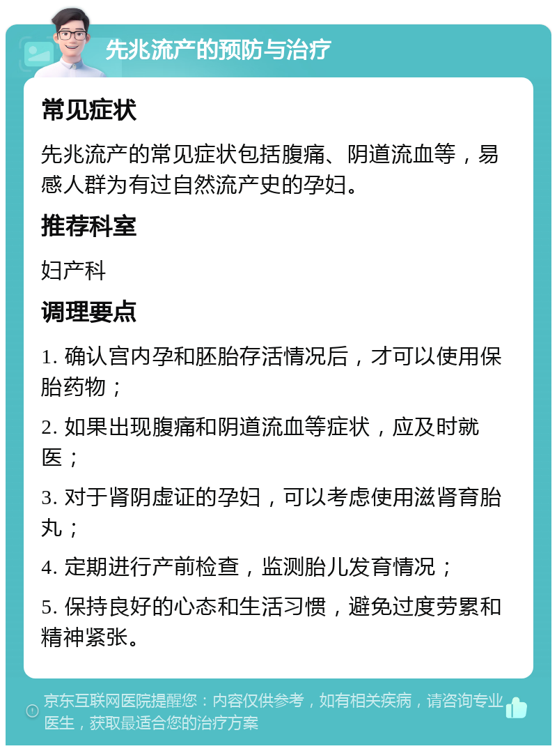 先兆流产的预防与治疗 常见症状 先兆流产的常见症状包括腹痛、阴道流血等，易感人群为有过自然流产史的孕妇。 推荐科室 妇产科 调理要点 1. 确认宫内孕和胚胎存活情况后，才可以使用保胎药物； 2. 如果出现腹痛和阴道流血等症状，应及时就医； 3. 对于肾阴虚证的孕妇，可以考虑使用滋肾育胎丸； 4. 定期进行产前检查，监测胎儿发育情况； 5. 保持良好的心态和生活习惯，避免过度劳累和精神紧张。