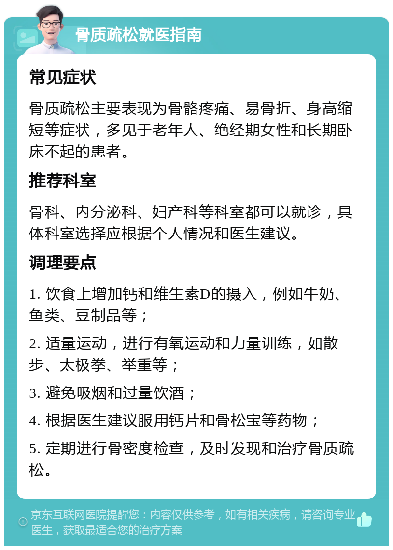 骨质疏松就医指南 常见症状 骨质疏松主要表现为骨骼疼痛、易骨折、身高缩短等症状，多见于老年人、绝经期女性和长期卧床不起的患者。 推荐科室 骨科、内分泌科、妇产科等科室都可以就诊，具体科室选择应根据个人情况和医生建议。 调理要点 1. 饮食上增加钙和维生素D的摄入，例如牛奶、鱼类、豆制品等； 2. 适量运动，进行有氧运动和力量训练，如散步、太极拳、举重等； 3. 避免吸烟和过量饮酒； 4. 根据医生建议服用钙片和骨松宝等药物； 5. 定期进行骨密度检查，及时发现和治疗骨质疏松。