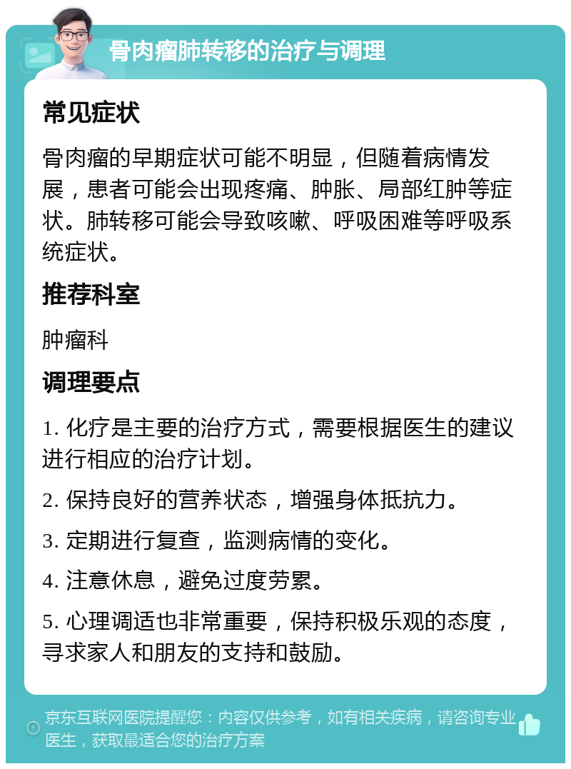 骨肉瘤肺转移的治疗与调理 常见症状 骨肉瘤的早期症状可能不明显，但随着病情发展，患者可能会出现疼痛、肿胀、局部红肿等症状。肺转移可能会导致咳嗽、呼吸困难等呼吸系统症状。 推荐科室 肿瘤科 调理要点 1. 化疗是主要的治疗方式，需要根据医生的建议进行相应的治疗计划。 2. 保持良好的营养状态，增强身体抵抗力。 3. 定期进行复查，监测病情的变化。 4. 注意休息，避免过度劳累。 5. 心理调适也非常重要，保持积极乐观的态度，寻求家人和朋友的支持和鼓励。