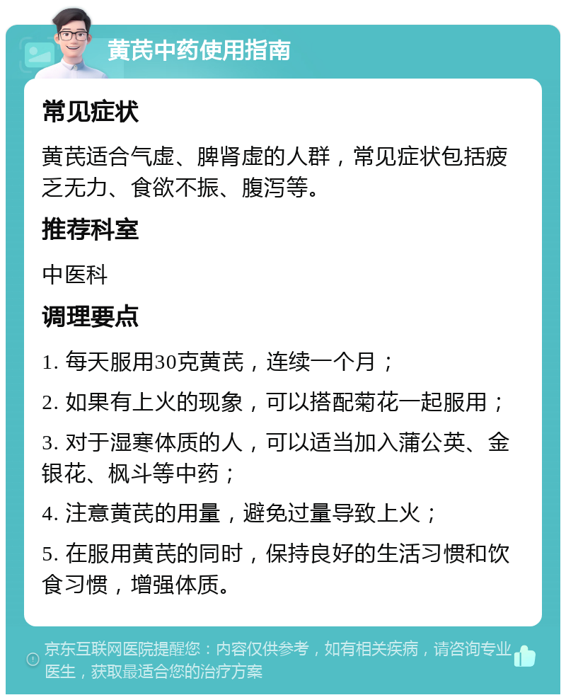 黄芪中药使用指南 常见症状 黄芪适合气虚、脾肾虚的人群，常见症状包括疲乏无力、食欲不振、腹泻等。 推荐科室 中医科 调理要点 1. 每天服用30克黄芪，连续一个月； 2. 如果有上火的现象，可以搭配菊花一起服用； 3. 对于湿寒体质的人，可以适当加入蒲公英、金银花、枫斗等中药； 4. 注意黄芪的用量，避免过量导致上火； 5. 在服用黄芪的同时，保持良好的生活习惯和饮食习惯，增强体质。