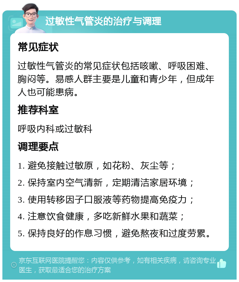 过敏性气管炎的治疗与调理 常见症状 过敏性气管炎的常见症状包括咳嗽、呼吸困难、胸闷等。易感人群主要是儿童和青少年，但成年人也可能患病。 推荐科室 呼吸内科或过敏科 调理要点 1. 避免接触过敏原，如花粉、灰尘等； 2. 保持室内空气清新，定期清洁家居环境； 3. 使用转移因子口服液等药物提高免疫力； 4. 注意饮食健康，多吃新鲜水果和蔬菜； 5. 保持良好的作息习惯，避免熬夜和过度劳累。