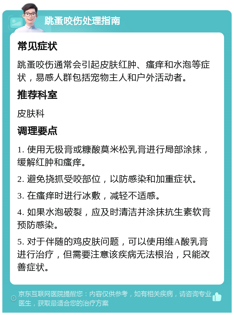 跳蚤咬伤处理指南 常见症状 跳蚤咬伤通常会引起皮肤红肿、瘙痒和水泡等症状，易感人群包括宠物主人和户外活动者。 推荐科室 皮肤科 调理要点 1. 使用无极膏或糠酸莫米松乳膏进行局部涂抹，缓解红肿和瘙痒。 2. 避免挠抓受咬部位，以防感染和加重症状。 3. 在瘙痒时进行冰敷，减轻不适感。 4. 如果水泡破裂，应及时清洁并涂抹抗生素软膏预防感染。 5. 对于伴随的鸡皮肤问题，可以使用维A酸乳膏进行治疗，但需要注意该疾病无法根治，只能改善症状。