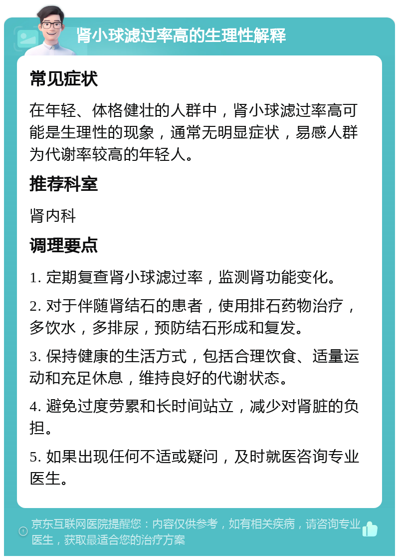 肾小球滤过率高的生理性解释 常见症状 在年轻、体格健壮的人群中，肾小球滤过率高可能是生理性的现象，通常无明显症状，易感人群为代谢率较高的年轻人。 推荐科室 肾内科 调理要点 1. 定期复查肾小球滤过率，监测肾功能变化。 2. 对于伴随肾结石的患者，使用排石药物治疗，多饮水，多排尿，预防结石形成和复发。 3. 保持健康的生活方式，包括合理饮食、适量运动和充足休息，维持良好的代谢状态。 4. 避免过度劳累和长时间站立，减少对肾脏的负担。 5. 如果出现任何不适或疑问，及时就医咨询专业医生。