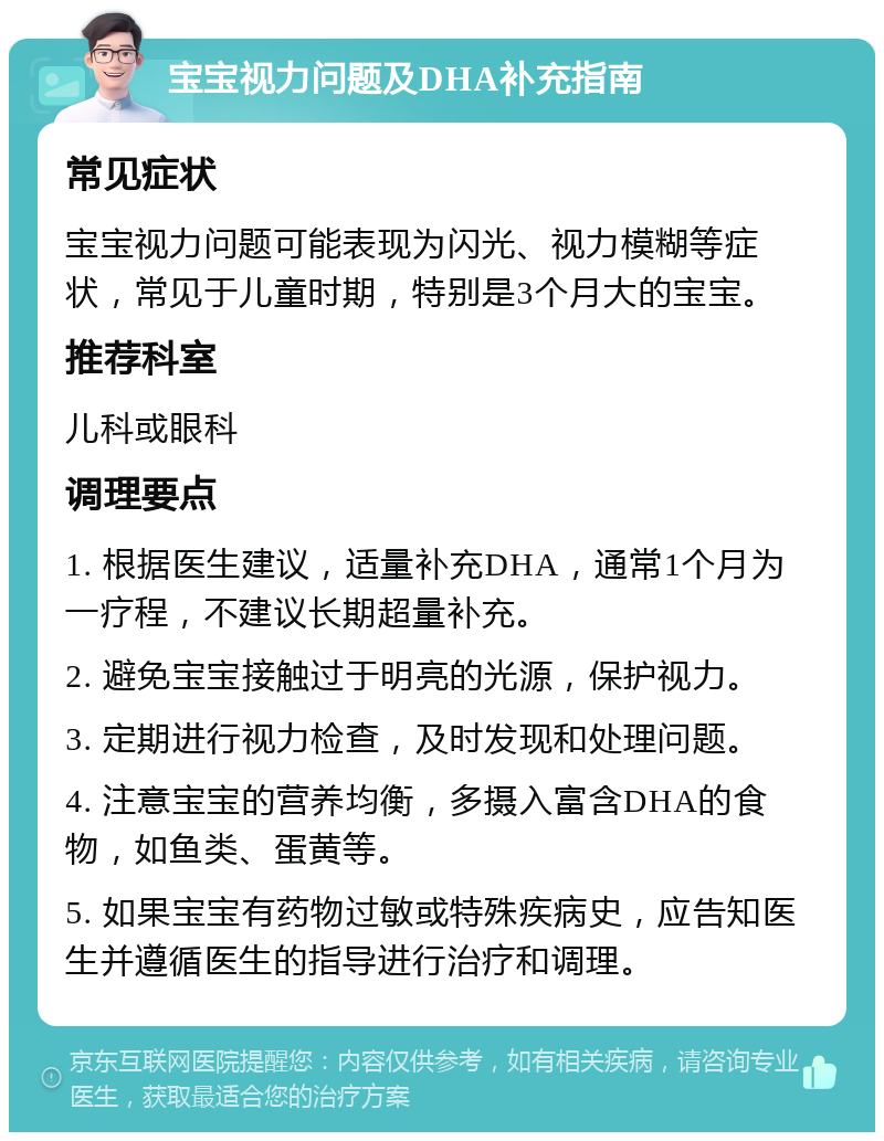 宝宝视力问题及DHA补充指南 常见症状 宝宝视力问题可能表现为闪光、视力模糊等症状，常见于儿童时期，特别是3个月大的宝宝。 推荐科室 儿科或眼科 调理要点 1. 根据医生建议，适量补充DHA，通常1个月为一疗程，不建议长期超量补充。 2. 避免宝宝接触过于明亮的光源，保护视力。 3. 定期进行视力检查，及时发现和处理问题。 4. 注意宝宝的营养均衡，多摄入富含DHA的食物，如鱼类、蛋黄等。 5. 如果宝宝有药物过敏或特殊疾病史，应告知医生并遵循医生的指导进行治疗和调理。