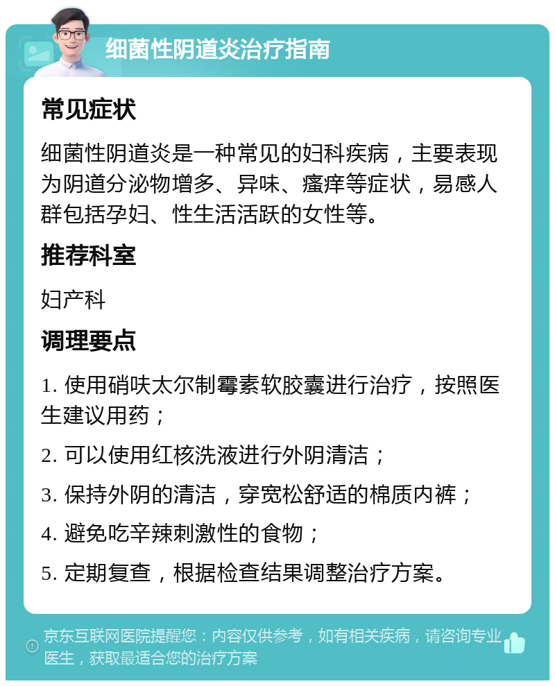 细菌性阴道炎治疗指南 常见症状 细菌性阴道炎是一种常见的妇科疾病，主要表现为阴道分泌物增多、异味、瘙痒等症状，易感人群包括孕妇、性生活活跃的女性等。 推荐科室 妇产科 调理要点 1. 使用硝呋太尔制霉素软胶囊进行治疗，按照医生建议用药； 2. 可以使用红核洗液进行外阴清洁； 3. 保持外阴的清洁，穿宽松舒适的棉质内裤； 4. 避免吃辛辣刺激性的食物； 5. 定期复查，根据检查结果调整治疗方案。