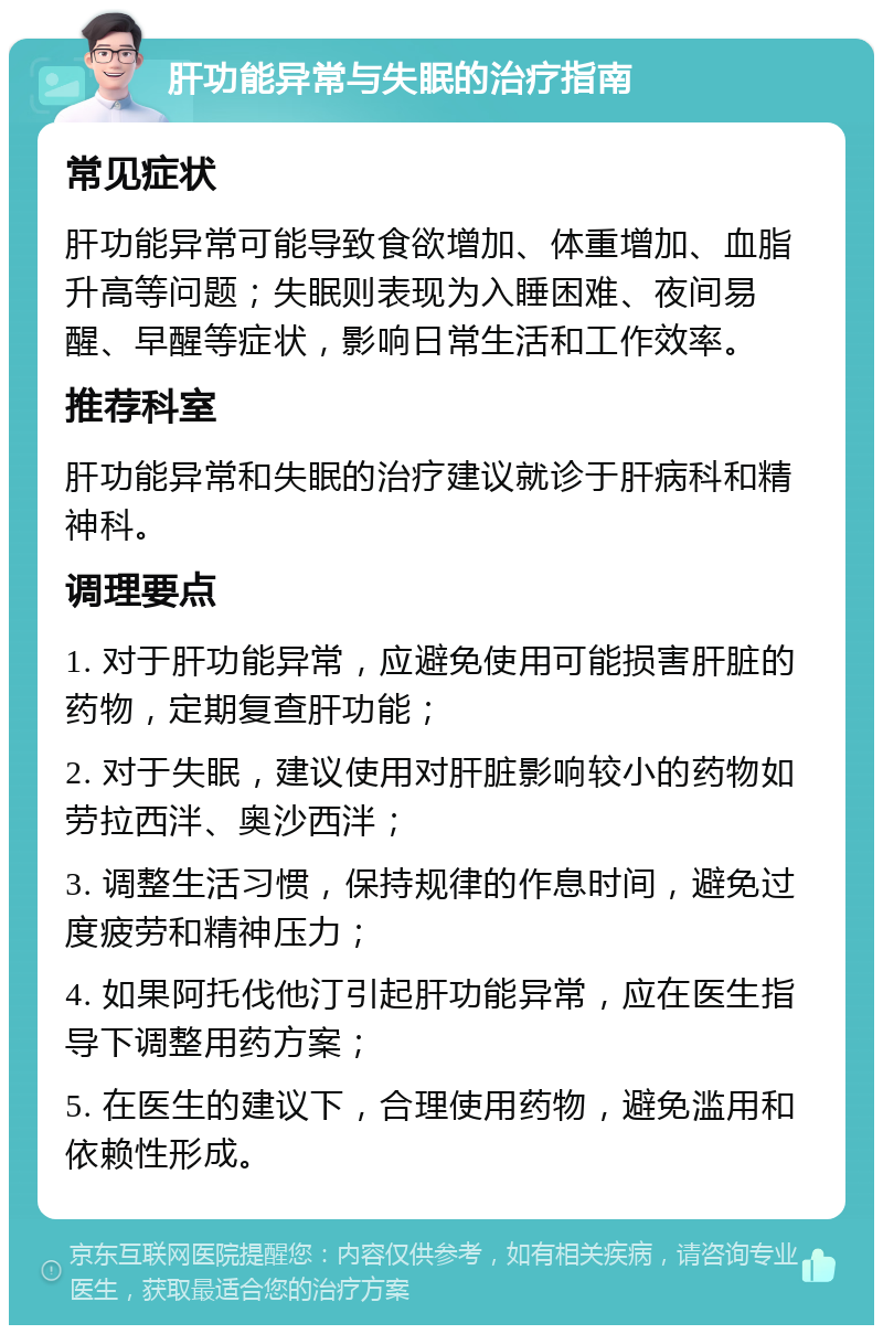 肝功能异常与失眠的治疗指南 常见症状 肝功能异常可能导致食欲增加、体重增加、血脂升高等问题；失眠则表现为入睡困难、夜间易醒、早醒等症状，影响日常生活和工作效率。 推荐科室 肝功能异常和失眠的治疗建议就诊于肝病科和精神科。 调理要点 1. 对于肝功能异常，应避免使用可能损害肝脏的药物，定期复查肝功能； 2. 对于失眠，建议使用对肝脏影响较小的药物如劳拉西泮、奥沙西泮； 3. 调整生活习惯，保持规律的作息时间，避免过度疲劳和精神压力； 4. 如果阿托伐他汀引起肝功能异常，应在医生指导下调整用药方案； 5. 在医生的建议下，合理使用药物，避免滥用和依赖性形成。