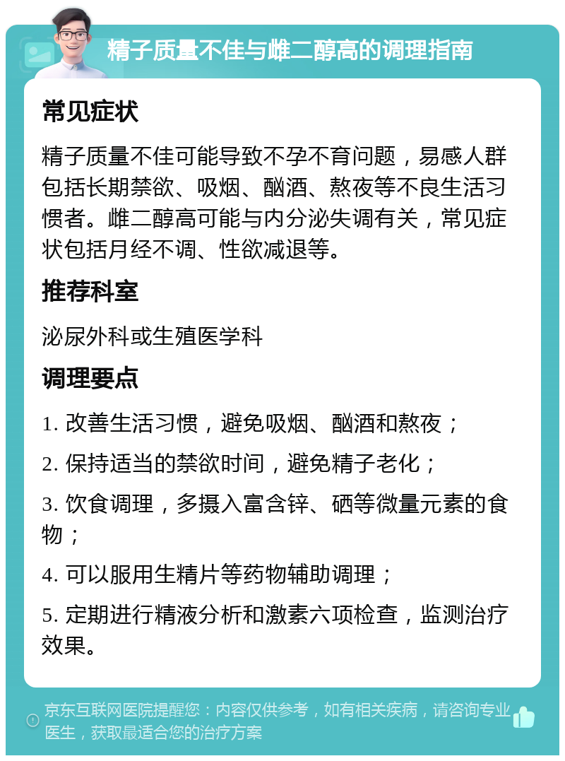 精子质量不佳与雌二醇高的调理指南 常见症状 精子质量不佳可能导致不孕不育问题，易感人群包括长期禁欲、吸烟、酗酒、熬夜等不良生活习惯者。雌二醇高可能与内分泌失调有关，常见症状包括月经不调、性欲减退等。 推荐科室 泌尿外科或生殖医学科 调理要点 1. 改善生活习惯，避免吸烟、酗酒和熬夜； 2. 保持适当的禁欲时间，避免精子老化； 3. 饮食调理，多摄入富含锌、硒等微量元素的食物； 4. 可以服用生精片等药物辅助调理； 5. 定期进行精液分析和激素六项检查，监测治疗效果。