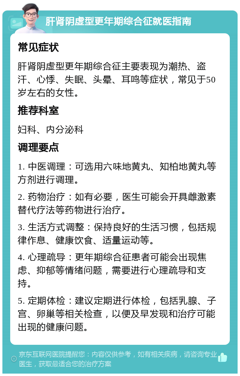 肝肾阴虚型更年期综合征就医指南 常见症状 肝肾阴虚型更年期综合征主要表现为潮热、盗汗、心悸、失眠、头晕、耳鸣等症状，常见于50岁左右的女性。 推荐科室 妇科、内分泌科 调理要点 1. 中医调理：可选用六味地黄丸、知柏地黄丸等方剂进行调理。 2. 药物治疗：如有必要，医生可能会开具雌激素替代疗法等药物进行治疗。 3. 生活方式调整：保持良好的生活习惯，包括规律作息、健康饮食、适量运动等。 4. 心理疏导：更年期综合征患者可能会出现焦虑、抑郁等情绪问题，需要进行心理疏导和支持。 5. 定期体检：建议定期进行体检，包括乳腺、子宫、卵巢等相关检查，以便及早发现和治疗可能出现的健康问题。