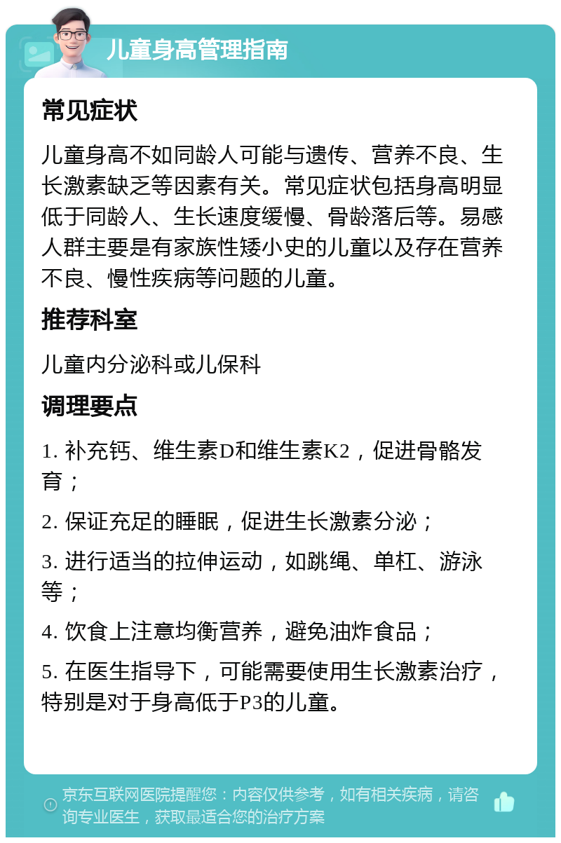 儿童身高管理指南 常见症状 儿童身高不如同龄人可能与遗传、营养不良、生长激素缺乏等因素有关。常见症状包括身高明显低于同龄人、生长速度缓慢、骨龄落后等。易感人群主要是有家族性矮小史的儿童以及存在营养不良、慢性疾病等问题的儿童。 推荐科室 儿童内分泌科或儿保科 调理要点 1. 补充钙、维生素D和维生素K2，促进骨骼发育； 2. 保证充足的睡眠，促进生长激素分泌； 3. 进行适当的拉伸运动，如跳绳、单杠、游泳等； 4. 饮食上注意均衡营养，避免油炸食品； 5. 在医生指导下，可能需要使用生长激素治疗，特别是对于身高低于P3的儿童。