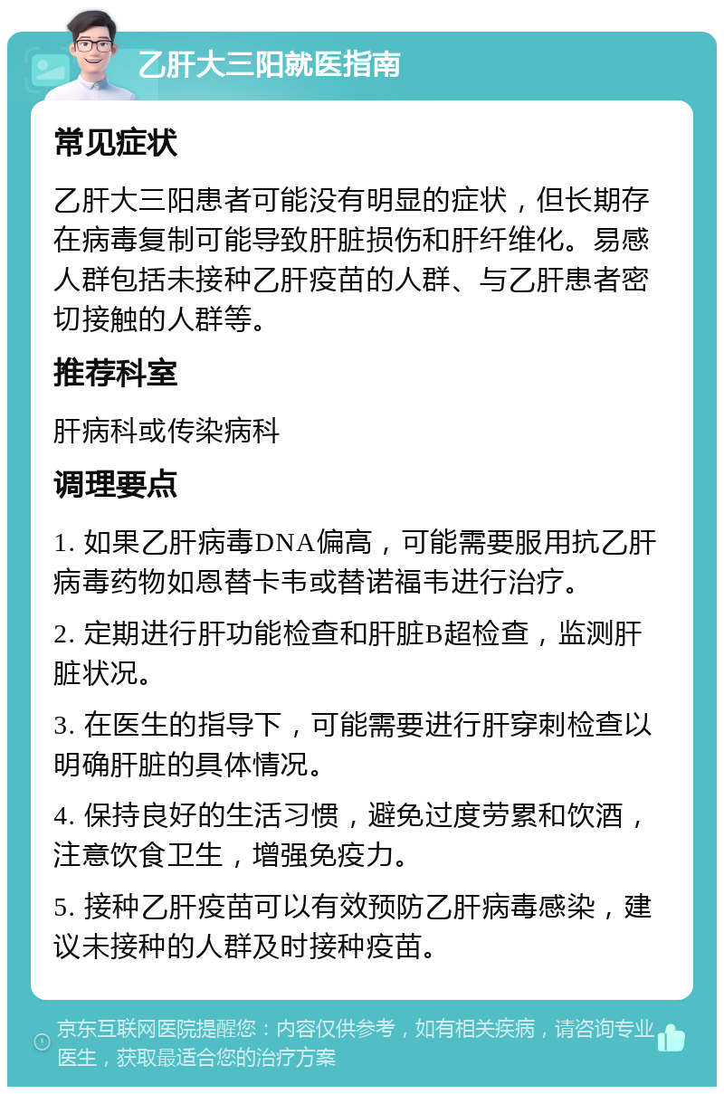 乙肝大三阳就医指南 常见症状 乙肝大三阳患者可能没有明显的症状，但长期存在病毒复制可能导致肝脏损伤和肝纤维化。易感人群包括未接种乙肝疫苗的人群、与乙肝患者密切接触的人群等。 推荐科室 肝病科或传染病科 调理要点 1. 如果乙肝病毒DNA偏高，可能需要服用抗乙肝病毒药物如恩替卡韦或替诺福韦进行治疗。 2. 定期进行肝功能检查和肝脏B超检查，监测肝脏状况。 3. 在医生的指导下，可能需要进行肝穿刺检查以明确肝脏的具体情况。 4. 保持良好的生活习惯，避免过度劳累和饮酒，注意饮食卫生，增强免疫力。 5. 接种乙肝疫苗可以有效预防乙肝病毒感染，建议未接种的人群及时接种疫苗。