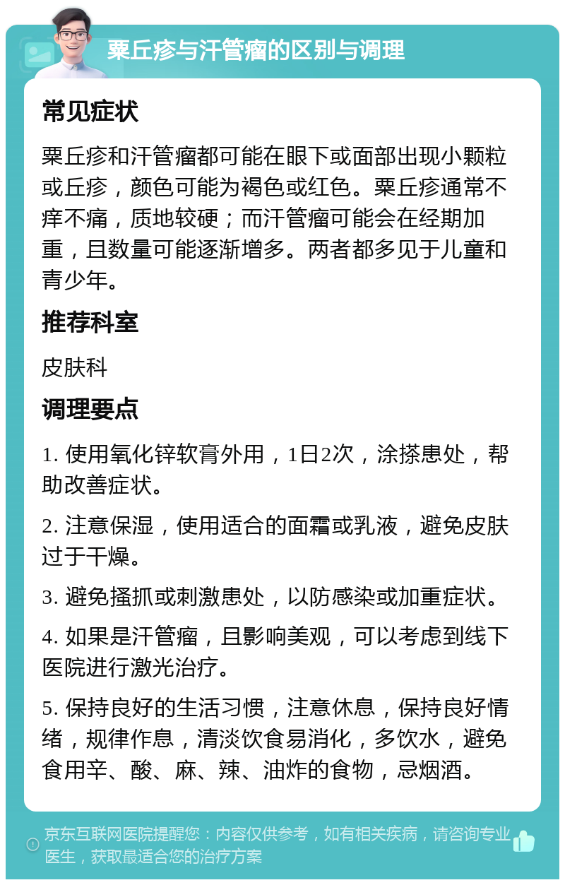 粟丘疹与汗管瘤的区别与调理 常见症状 粟丘疹和汗管瘤都可能在眼下或面部出现小颗粒或丘疹，颜色可能为褐色或红色。粟丘疹通常不痒不痛，质地较硬；而汗管瘤可能会在经期加重，且数量可能逐渐增多。两者都多见于儿童和青少年。 推荐科室 皮肤科 调理要点 1. 使用氧化锌软膏外用，1日2次，涂搽患处，帮助改善症状。 2. 注意保湿，使用适合的面霜或乳液，避免皮肤过于干燥。 3. 避免搔抓或刺激患处，以防感染或加重症状。 4. 如果是汗管瘤，且影响美观，可以考虑到线下医院进行激光治疗。 5. 保持良好的生活习惯，注意休息，保持良好情绪，规律作息，清淡饮食易消化，多饮水，避免食用辛、酸、麻、辣、油炸的食物，忌烟酒。