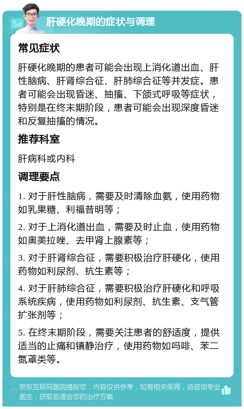 肝硬化晚期的症状与调理 常见症状 肝硬化晚期的患者可能会出现上消化道出血、肝性脑病、肝肾综合征、肝肺综合征等并发症。患者可能会出现昏迷、抽搐、下颌式呼吸等症状，特别是在终末期阶段，患者可能会出现深度昏迷和反复抽搐的情况。 推荐科室 肝病科或内科 调理要点 1. 对于肝性脑病，需要及时清除血氨，使用药物如乳果糖、利福昔明等； 2. 对于上消化道出血，需要及时止血，使用药物如奥美拉唑、去甲肾上腺素等； 3. 对于肝肾综合征，需要积极治疗肝硬化，使用药物如利尿剂、抗生素等； 4. 对于肝肺综合征，需要积极治疗肝硬化和呼吸系统疾病，使用药物如利尿剂、抗生素、支气管扩张剂等； 5. 在终末期阶段，需要关注患者的舒适度，提供适当的止痛和镇静治疗，使用药物如吗啡、苯二氮䓬类等。