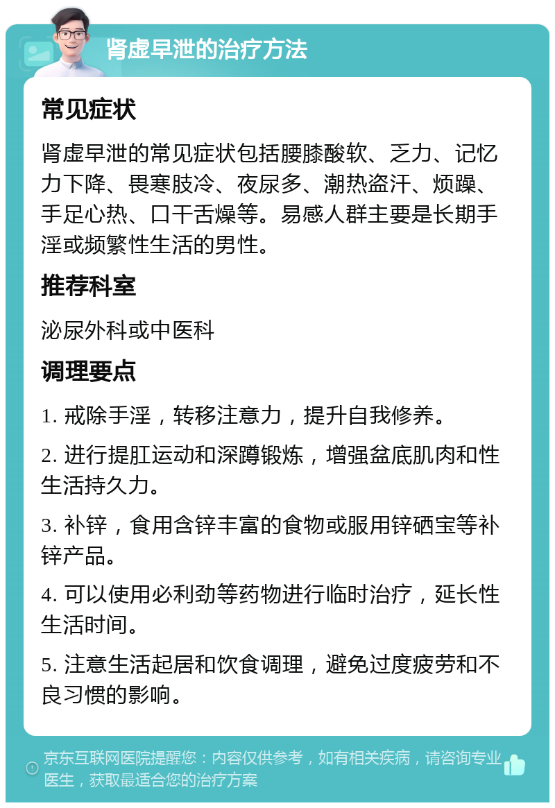 肾虚早泄的治疗方法 常见症状 肾虚早泄的常见症状包括腰膝酸软、乏力、记忆力下降、畏寒肢冷、夜尿多、潮热盗汗、烦躁、手足心热、口干舌燥等。易感人群主要是长期手淫或频繁性生活的男性。 推荐科室 泌尿外科或中医科 调理要点 1. 戒除手淫，转移注意力，提升自我修养。 2. 进行提肛运动和深蹲锻炼，增强盆底肌肉和性生活持久力。 3. 补锌，食用含锌丰富的食物或服用锌硒宝等补锌产品。 4. 可以使用必利劲等药物进行临时治疗，延长性生活时间。 5. 注意生活起居和饮食调理，避免过度疲劳和不良习惯的影响。