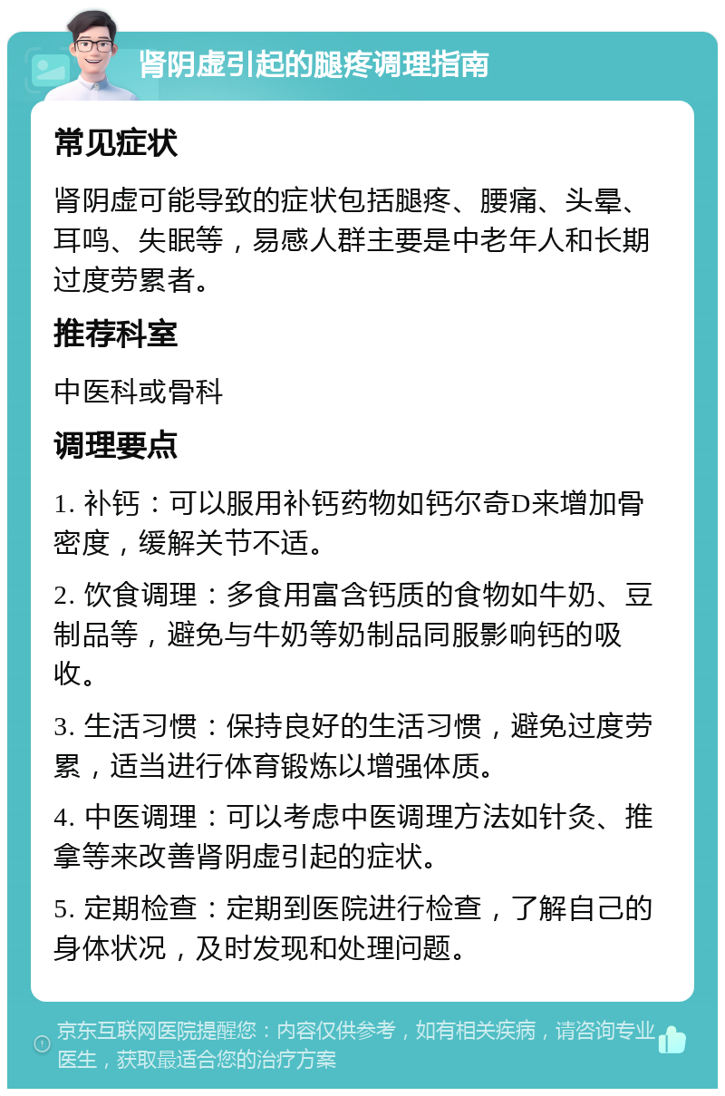 肾阴虚引起的腿疼调理指南 常见症状 肾阴虚可能导致的症状包括腿疼、腰痛、头晕、耳鸣、失眠等，易感人群主要是中老年人和长期过度劳累者。 推荐科室 中医科或骨科 调理要点 1. 补钙：可以服用补钙药物如钙尔奇D来增加骨密度，缓解关节不适。 2. 饮食调理：多食用富含钙质的食物如牛奶、豆制品等，避免与牛奶等奶制品同服影响钙的吸收。 3. 生活习惯：保持良好的生活习惯，避免过度劳累，适当进行体育锻炼以增强体质。 4. 中医调理：可以考虑中医调理方法如针灸、推拿等来改善肾阴虚引起的症状。 5. 定期检查：定期到医院进行检查，了解自己的身体状况，及时发现和处理问题。