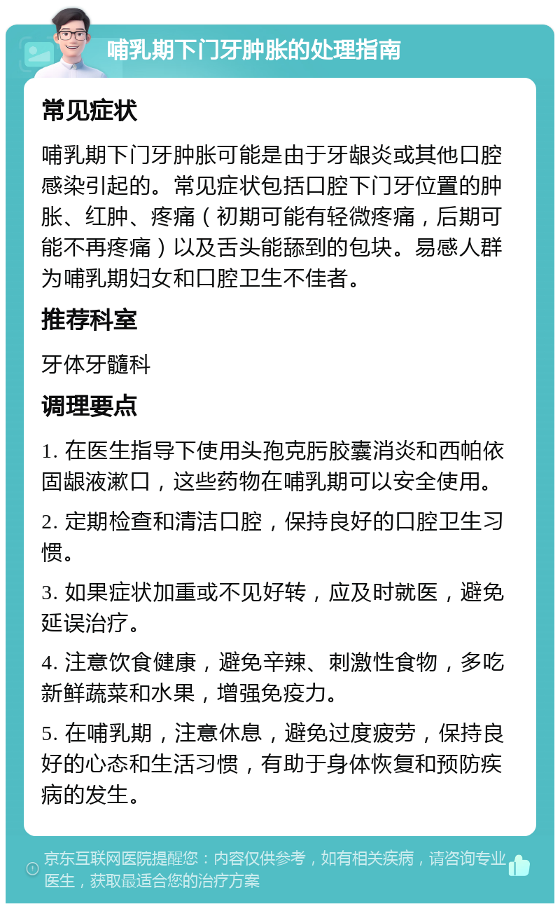 哺乳期下门牙肿胀的处理指南 常见症状 哺乳期下门牙肿胀可能是由于牙龈炎或其他口腔感染引起的。常见症状包括口腔下门牙位置的肿胀、红肿、疼痛（初期可能有轻微疼痛，后期可能不再疼痛）以及舌头能舔到的包块。易感人群为哺乳期妇女和口腔卫生不佳者。 推荐科室 牙体牙髓科 调理要点 1. 在医生指导下使用头孢克肟胶囊消炎和西帕依固龈液漱口，这些药物在哺乳期可以安全使用。 2. 定期检查和清洁口腔，保持良好的口腔卫生习惯。 3. 如果症状加重或不见好转，应及时就医，避免延误治疗。 4. 注意饮食健康，避免辛辣、刺激性食物，多吃新鲜蔬菜和水果，增强免疫力。 5. 在哺乳期，注意休息，避免过度疲劳，保持良好的心态和生活习惯，有助于身体恢复和预防疾病的发生。