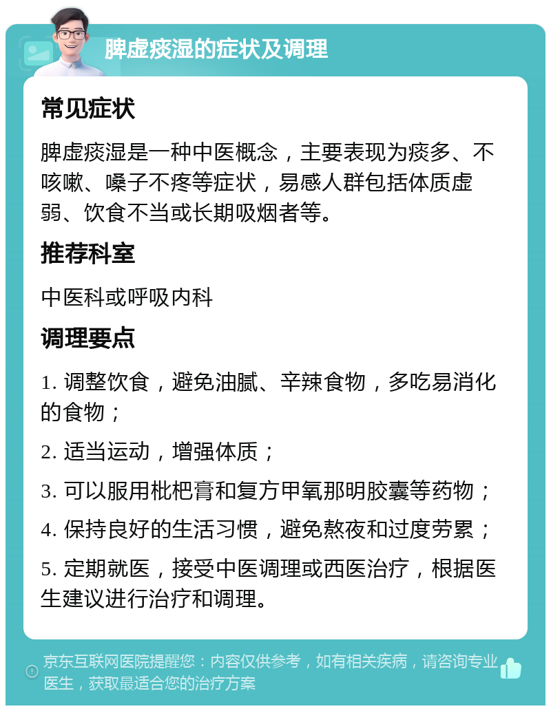 脾虚痰湿的症状及调理 常见症状 脾虚痰湿是一种中医概念，主要表现为痰多、不咳嗽、嗓子不疼等症状，易感人群包括体质虚弱、饮食不当或长期吸烟者等。 推荐科室 中医科或呼吸内科 调理要点 1. 调整饮食，避免油腻、辛辣食物，多吃易消化的食物； 2. 适当运动，增强体质； 3. 可以服用枇杷膏和复方甲氧那明胶囊等药物； 4. 保持良好的生活习惯，避免熬夜和过度劳累； 5. 定期就医，接受中医调理或西医治疗，根据医生建议进行治疗和调理。