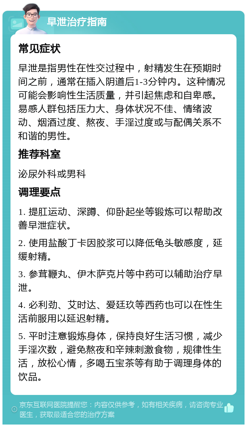 早泄治疗指南 常见症状 早泄是指男性在性交过程中，射精发生在预期时间之前，通常在插入阴道后1-3分钟内。这种情况可能会影响性生活质量，并引起焦虑和自卑感。易感人群包括压力大、身体状况不佳、情绪波动、烟酒过度、熬夜、手淫过度或与配偶关系不和谐的男性。 推荐科室 泌尿外科或男科 调理要点 1. 提肛运动、深蹲、仰卧起坐等锻炼可以帮助改善早泄症状。 2. 使用盐酸丁卡因胶浆可以降低龟头敏感度，延缓射精。 3. 参茸鞭丸、伊木萨克片等中药可以辅助治疗早泄。 4. 必利劲、艾时达、爱廷玖等西药也可以在性生活前服用以延迟射精。 5. 平时注意锻炼身体，保持良好生活习惯，减少手淫次数，避免熬夜和辛辣刺激食物，规律性生活，放松心情，多喝五宝茶等有助于调理身体的饮品。