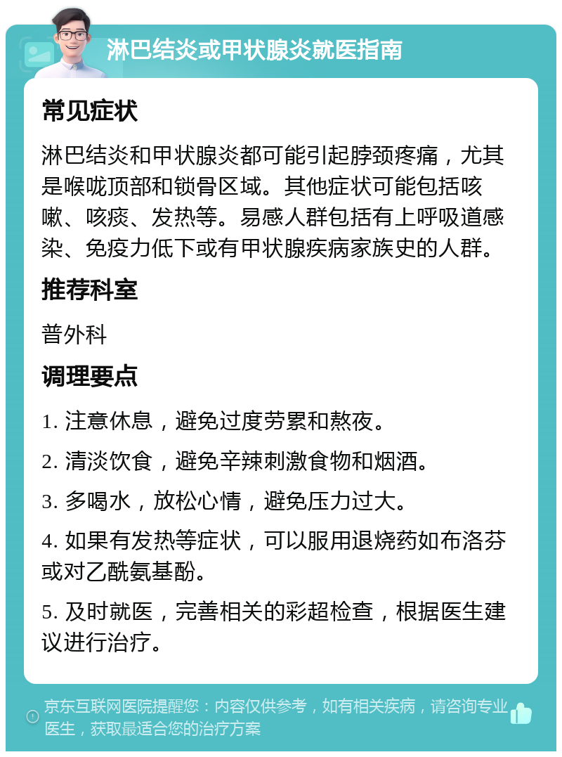 淋巴结炎或甲状腺炎就医指南 常见症状 淋巴结炎和甲状腺炎都可能引起脖颈疼痛，尤其是喉咙顶部和锁骨区域。其他症状可能包括咳嗽、咳痰、发热等。易感人群包括有上呼吸道感染、免疫力低下或有甲状腺疾病家族史的人群。 推荐科室 普外科 调理要点 1. 注意休息，避免过度劳累和熬夜。 2. 清淡饮食，避免辛辣刺激食物和烟酒。 3. 多喝水，放松心情，避免压力过大。 4. 如果有发热等症状，可以服用退烧药如布洛芬或对乙酰氨基酚。 5. 及时就医，完善相关的彩超检查，根据医生建议进行治疗。