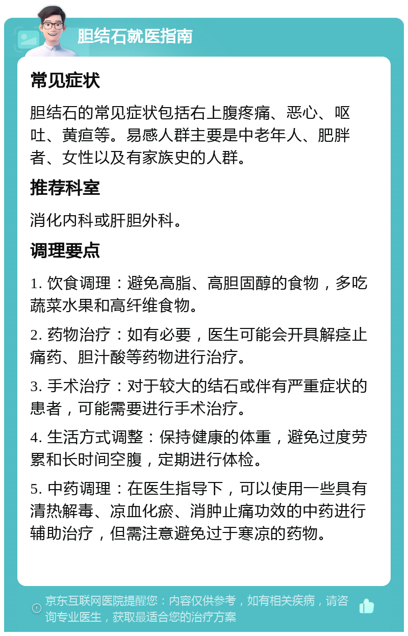 胆结石就医指南 常见症状 胆结石的常见症状包括右上腹疼痛、恶心、呕吐、黄疸等。易感人群主要是中老年人、肥胖者、女性以及有家族史的人群。 推荐科室 消化内科或肝胆外科。 调理要点 1. 饮食调理：避免高脂、高胆固醇的食物，多吃蔬菜水果和高纤维食物。 2. 药物治疗：如有必要，医生可能会开具解痉止痛药、胆汁酸等药物进行治疗。 3. 手术治疗：对于较大的结石或伴有严重症状的患者，可能需要进行手术治疗。 4. 生活方式调整：保持健康的体重，避免过度劳累和长时间空腹，定期进行体检。 5. 中药调理：在医生指导下，可以使用一些具有清热解毒、凉血化瘀、消肿止痛功效的中药进行辅助治疗，但需注意避免过于寒凉的药物。