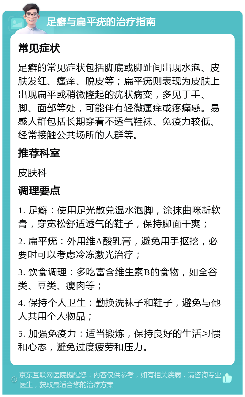 足癣与扁平疣的治疗指南 常见症状 足癣的常见症状包括脚底或脚趾间出现水泡、皮肤发红、瘙痒、脱皮等；扁平疣则表现为皮肤上出现扁平或稍微隆起的疣状病变，多见于手、脚、面部等处，可能伴有轻微瘙痒或疼痛感。易感人群包括长期穿着不透气鞋袜、免疫力较低、经常接触公共场所的人群等。 推荐科室 皮肤科 调理要点 1. 足癣：使用足光散兑温水泡脚，涂抹曲咪新软膏，穿宽松舒适透气的鞋子，保持脚面干爽； 2. 扁平疣：外用维A酸乳膏，避免用手抠挖，必要时可以考虑冷冻激光治疗； 3. 饮食调理：多吃富含维生素B的食物，如全谷类、豆类、瘦肉等； 4. 保持个人卫生：勤换洗袜子和鞋子，避免与他人共用个人物品； 5. 加强免疫力：适当锻炼，保持良好的生活习惯和心态，避免过度疲劳和压力。