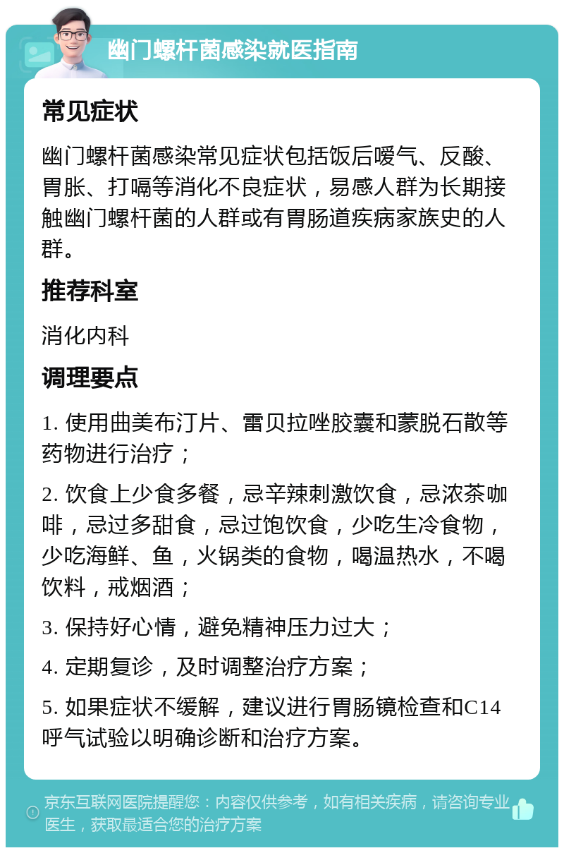 幽门螺杆菌感染就医指南 常见症状 幽门螺杆菌感染常见症状包括饭后嗳气、反酸、胃胀、打嗝等消化不良症状，易感人群为长期接触幽门螺杆菌的人群或有胃肠道疾病家族史的人群。 推荐科室 消化内科 调理要点 1. 使用曲美布汀片、雷贝拉唑胶囊和蒙脱石散等药物进行治疗； 2. 饮食上少食多餐，忌辛辣刺激饮食，忌浓茶咖啡，忌过多甜食，忌过饱饮食，少吃生冷食物，少吃海鲜、鱼，火锅类的食物，喝温热水，不喝饮料，戒烟酒； 3. 保持好心情，避免精神压力过大； 4. 定期复诊，及时调整治疗方案； 5. 如果症状不缓解，建议进行胃肠镜检查和C14呼气试验以明确诊断和治疗方案。