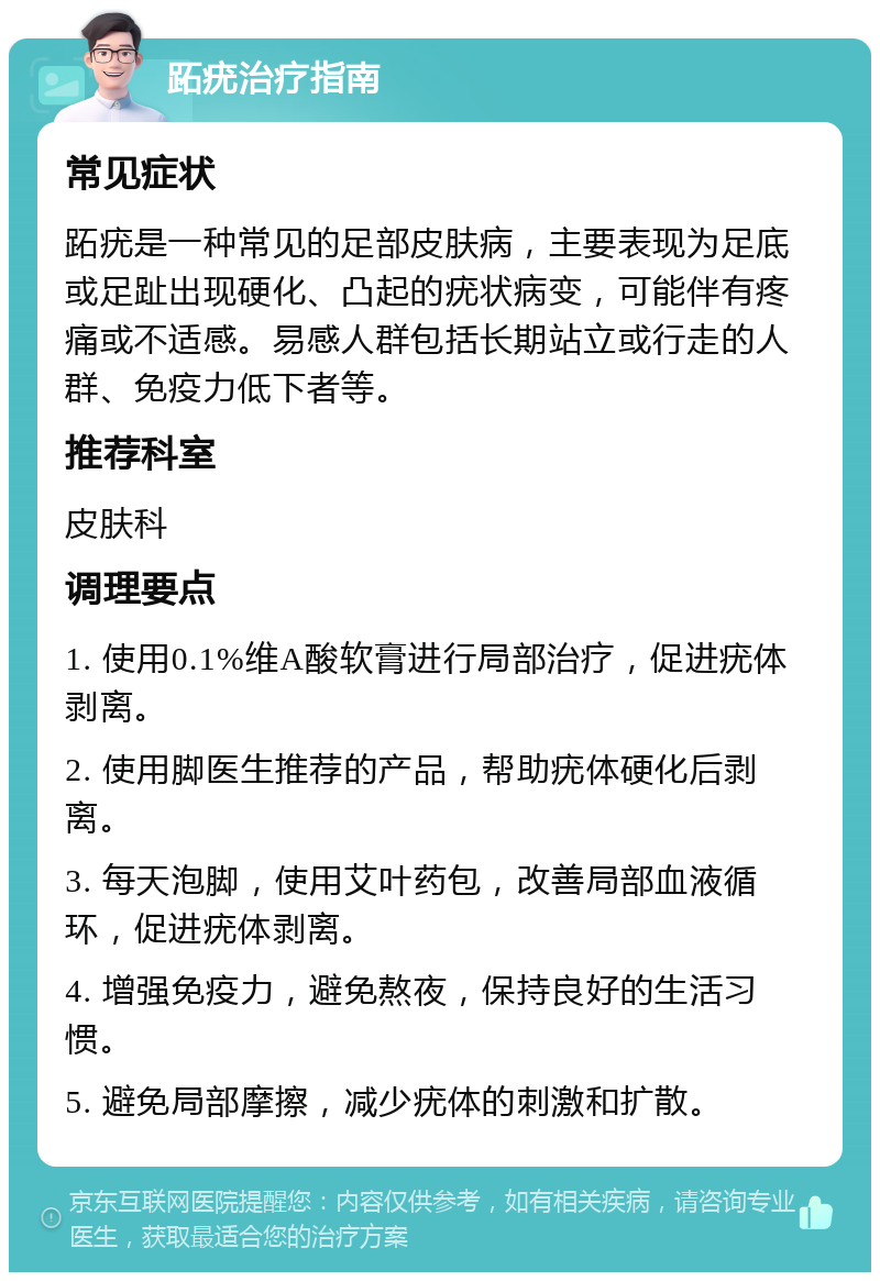 跖疣治疗指南 常见症状 跖疣是一种常见的足部皮肤病，主要表现为足底或足趾出现硬化、凸起的疣状病变，可能伴有疼痛或不适感。易感人群包括长期站立或行走的人群、免疫力低下者等。 推荐科室 皮肤科 调理要点 1. 使用0.1%维A酸软膏进行局部治疗，促进疣体剥离。 2. 使用脚医生推荐的产品，帮助疣体硬化后剥离。 3. 每天泡脚，使用艾叶药包，改善局部血液循环，促进疣体剥离。 4. 增强免疫力，避免熬夜，保持良好的生活习惯。 5. 避免局部摩擦，减少疣体的刺激和扩散。