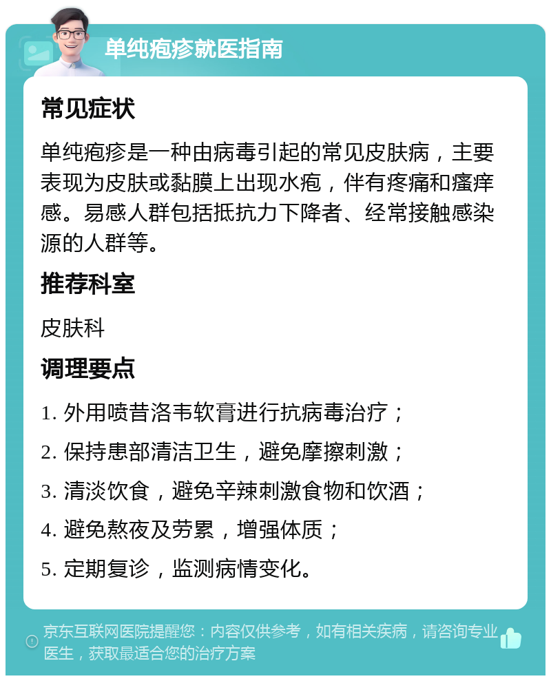 单纯疱疹就医指南 常见症状 单纯疱疹是一种由病毒引起的常见皮肤病，主要表现为皮肤或黏膜上出现水疱，伴有疼痛和瘙痒感。易感人群包括抵抗力下降者、经常接触感染源的人群等。 推荐科室 皮肤科 调理要点 1. 外用喷昔洛韦软膏进行抗病毒治疗； 2. 保持患部清洁卫生，避免摩擦刺激； 3. 清淡饮食，避免辛辣刺激食物和饮酒； 4. 避免熬夜及劳累，增强体质； 5. 定期复诊，监测病情变化。