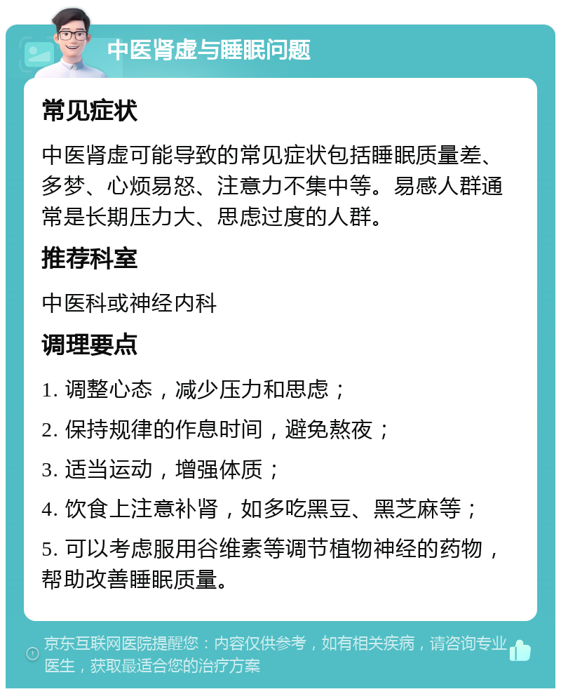 中医肾虚与睡眠问题 常见症状 中医肾虚可能导致的常见症状包括睡眠质量差、多梦、心烦易怒、注意力不集中等。易感人群通常是长期压力大、思虑过度的人群。 推荐科室 中医科或神经内科 调理要点 1. 调整心态，减少压力和思虑； 2. 保持规律的作息时间，避免熬夜； 3. 适当运动，增强体质； 4. 饮食上注意补肾，如多吃黑豆、黑芝麻等； 5. 可以考虑服用谷维素等调节植物神经的药物，帮助改善睡眠质量。