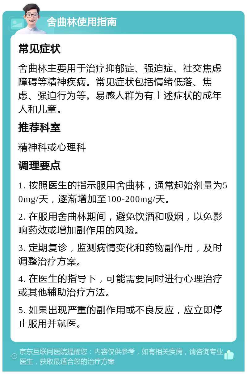 舍曲林使用指南 常见症状 舍曲林主要用于治疗抑郁症、强迫症、社交焦虑障碍等精神疾病。常见症状包括情绪低落、焦虑、强迫行为等。易感人群为有上述症状的成年人和儿童。 推荐科室 精神科或心理科 调理要点 1. 按照医生的指示服用舍曲林，通常起始剂量为50mg/天，逐渐增加至100-200mg/天。 2. 在服用舍曲林期间，避免饮酒和吸烟，以免影响药效或增加副作用的风险。 3. 定期复诊，监测病情变化和药物副作用，及时调整治疗方案。 4. 在医生的指导下，可能需要同时进行心理治疗或其他辅助治疗方法。 5. 如果出现严重的副作用或不良反应，应立即停止服用并就医。