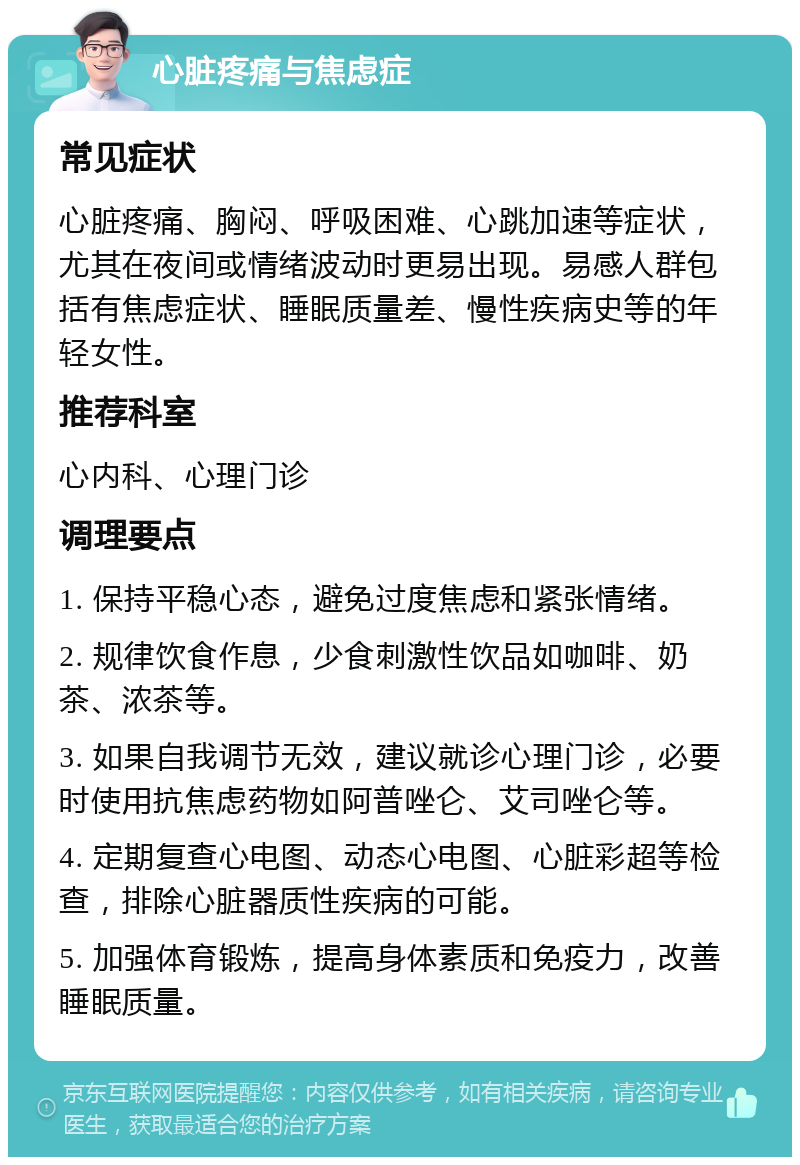 心脏疼痛与焦虑症 常见症状 心脏疼痛、胸闷、呼吸困难、心跳加速等症状，尤其在夜间或情绪波动时更易出现。易感人群包括有焦虑症状、睡眠质量差、慢性疾病史等的年轻女性。 推荐科室 心内科、心理门诊 调理要点 1. 保持平稳心态，避免过度焦虑和紧张情绪。 2. 规律饮食作息，少食刺激性饮品如咖啡、奶茶、浓茶等。 3. 如果自我调节无效，建议就诊心理门诊，必要时使用抗焦虑药物如阿普唑仑、艾司唑仑等。 4. 定期复查心电图、动态心电图、心脏彩超等检查，排除心脏器质性疾病的可能。 5. 加强体育锻炼，提高身体素质和免疫力，改善睡眠质量。