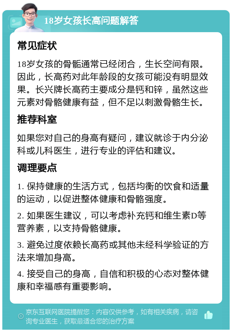 18岁女孩长高问题解答 常见症状 18岁女孩的骨骺通常已经闭合，生长空间有限。因此，长高药对此年龄段的女孩可能没有明显效果。长兴牌长高药主要成分是钙和锌，虽然这些元素对骨骼健康有益，但不足以刺激骨骼生长。 推荐科室 如果您对自己的身高有疑问，建议就诊于内分泌科或儿科医生，进行专业的评估和建议。 调理要点 1. 保持健康的生活方式，包括均衡的饮食和适量的运动，以促进整体健康和骨骼强度。 2. 如果医生建议，可以考虑补充钙和维生素D等营养素，以支持骨骼健康。 3. 避免过度依赖长高药或其他未经科学验证的方法来增加身高。 4. 接受自己的身高，自信和积极的心态对整体健康和幸福感有重要影响。