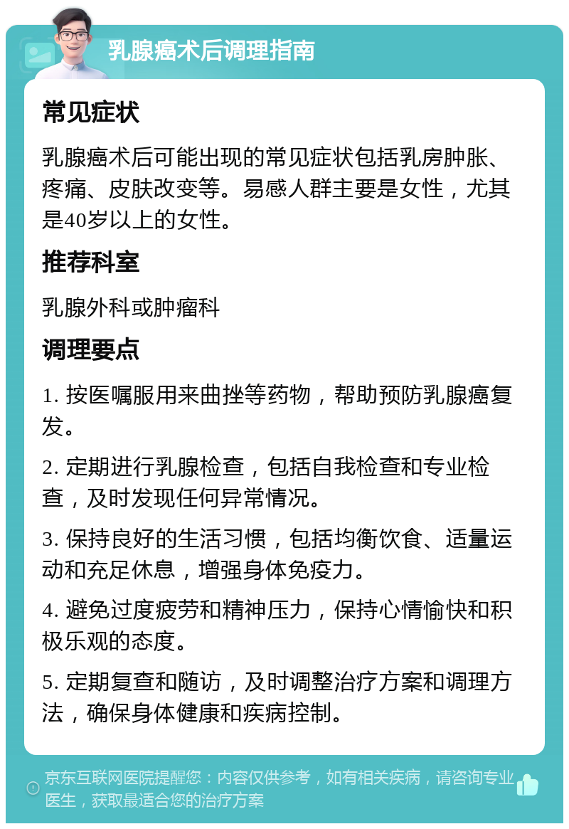 乳腺癌术后调理指南 常见症状 乳腺癌术后可能出现的常见症状包括乳房肿胀、疼痛、皮肤改变等。易感人群主要是女性，尤其是40岁以上的女性。 推荐科室 乳腺外科或肿瘤科 调理要点 1. 按医嘱服用来曲挫等药物，帮助预防乳腺癌复发。 2. 定期进行乳腺检查，包括自我检查和专业检查，及时发现任何异常情况。 3. 保持良好的生活习惯，包括均衡饮食、适量运动和充足休息，增强身体免疫力。 4. 避免过度疲劳和精神压力，保持心情愉快和积极乐观的态度。 5. 定期复查和随访，及时调整治疗方案和调理方法，确保身体健康和疾病控制。