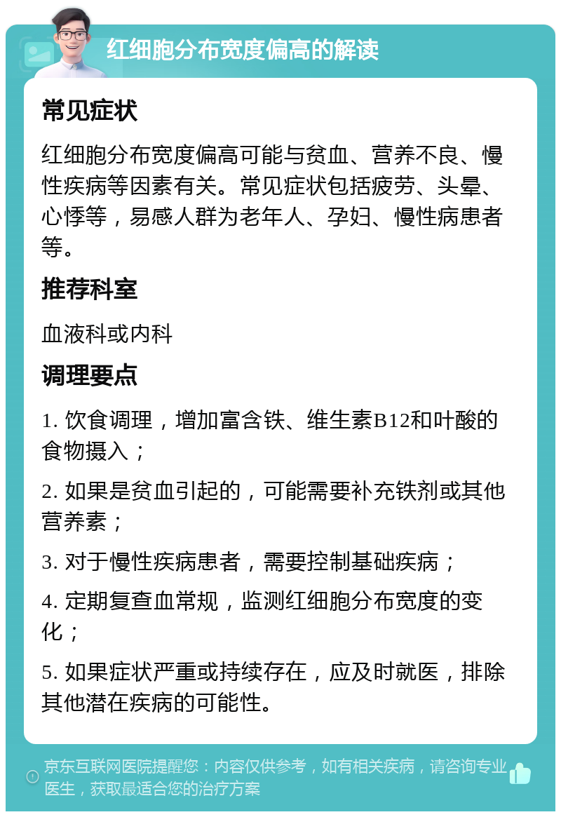 红细胞分布宽度偏高的解读 常见症状 红细胞分布宽度偏高可能与贫血、营养不良、慢性疾病等因素有关。常见症状包括疲劳、头晕、心悸等，易感人群为老年人、孕妇、慢性病患者等。 推荐科室 血液科或内科 调理要点 1. 饮食调理，增加富含铁、维生素B12和叶酸的食物摄入； 2. 如果是贫血引起的，可能需要补充铁剂或其他营养素； 3. 对于慢性疾病患者，需要控制基础疾病； 4. 定期复查血常规，监测红细胞分布宽度的变化； 5. 如果症状严重或持续存在，应及时就医，排除其他潜在疾病的可能性。