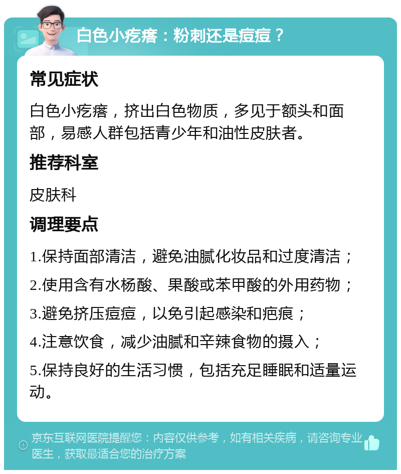 白色小疙瘩：粉刺还是痘痘？ 常见症状 白色小疙瘩，挤出白色物质，多见于额头和面部，易感人群包括青少年和油性皮肤者。 推荐科室 皮肤科 调理要点 1.保持面部清洁，避免油腻化妆品和过度清洁； 2.使用含有水杨酸、果酸或苯甲酸的外用药物； 3.避免挤压痘痘，以免引起感染和疤痕； 4.注意饮食，减少油腻和辛辣食物的摄入； 5.保持良好的生活习惯，包括充足睡眠和适量运动。