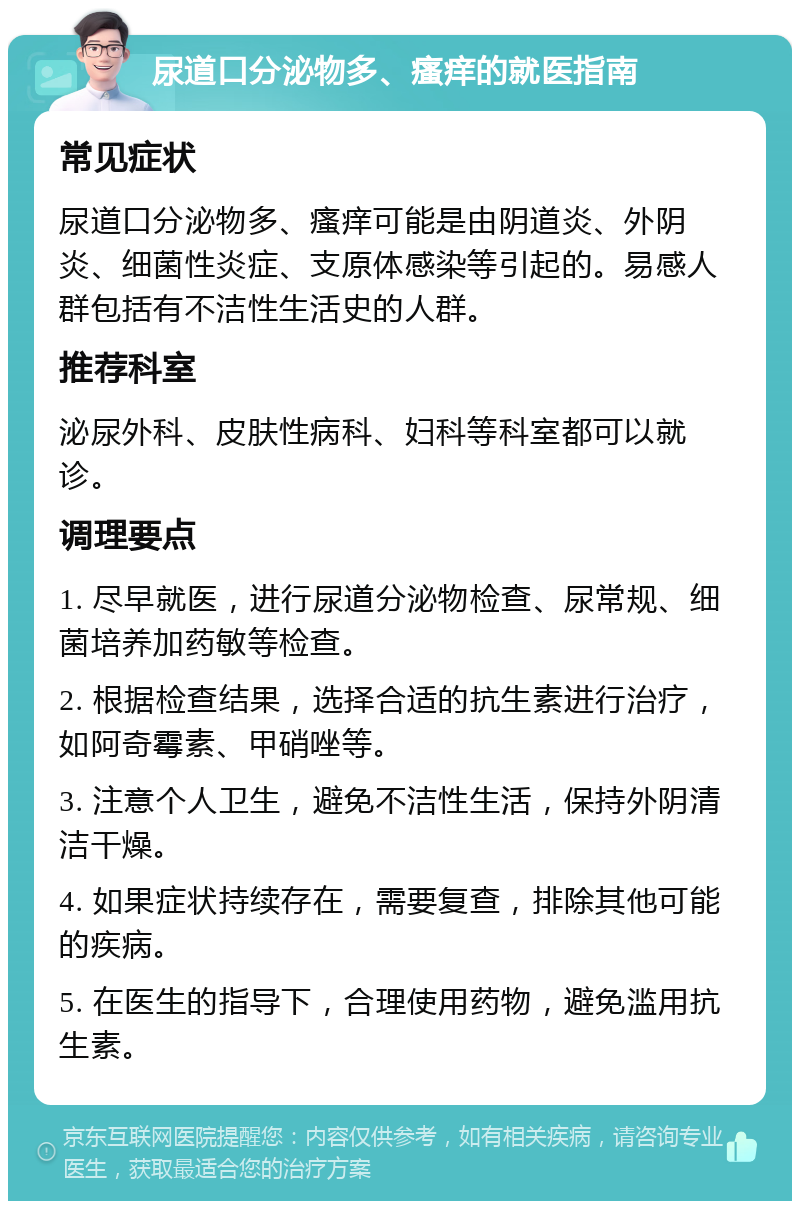 尿道口分泌物多、瘙痒的就医指南 常见症状 尿道口分泌物多、瘙痒可能是由阴道炎、外阴炎、细菌性炎症、支原体感染等引起的。易感人群包括有不洁性生活史的人群。 推荐科室 泌尿外科、皮肤性病科、妇科等科室都可以就诊。 调理要点 1. 尽早就医，进行尿道分泌物检查、尿常规、细菌培养加药敏等检查。 2. 根据检查结果，选择合适的抗生素进行治疗，如阿奇霉素、甲硝唑等。 3. 注意个人卫生，避免不洁性生活，保持外阴清洁干燥。 4. 如果症状持续存在，需要复查，排除其他可能的疾病。 5. 在医生的指导下，合理使用药物，避免滥用抗生素。