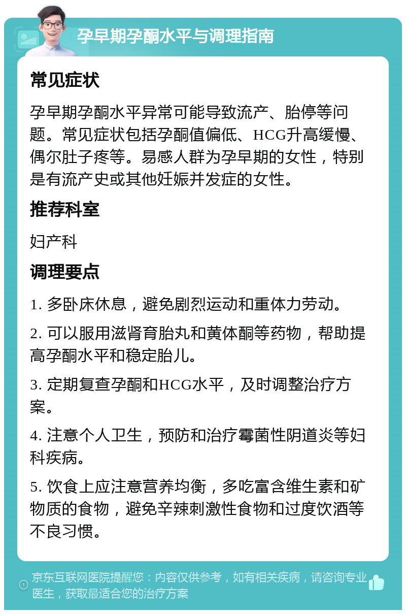 孕早期孕酮水平与调理指南 常见症状 孕早期孕酮水平异常可能导致流产、胎停等问题。常见症状包括孕酮值偏低、HCG升高缓慢、偶尔肚子疼等。易感人群为孕早期的女性，特别是有流产史或其他妊娠并发症的女性。 推荐科室 妇产科 调理要点 1. 多卧床休息，避免剧烈运动和重体力劳动。 2. 可以服用滋肾育胎丸和黄体酮等药物，帮助提高孕酮水平和稳定胎儿。 3. 定期复查孕酮和HCG水平，及时调整治疗方案。 4. 注意个人卫生，预防和治疗霉菌性阴道炎等妇科疾病。 5. 饮食上应注意营养均衡，多吃富含维生素和矿物质的食物，避免辛辣刺激性食物和过度饮酒等不良习惯。