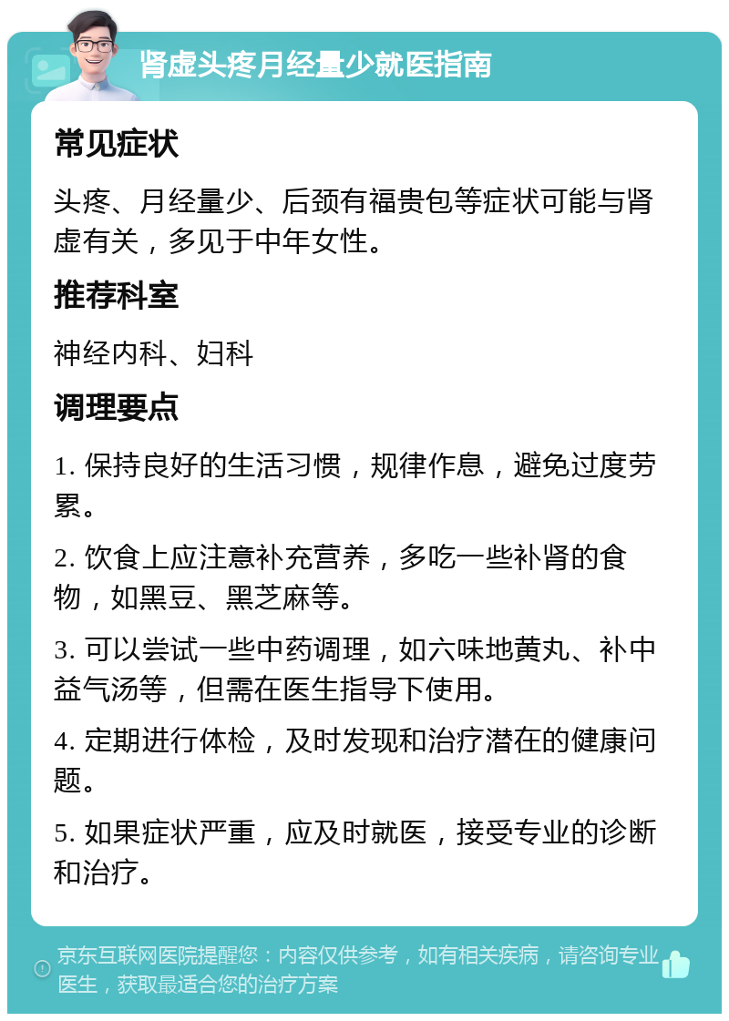 肾虚头疼月经量少就医指南 常见症状 头疼、月经量少、后颈有福贵包等症状可能与肾虚有关，多见于中年女性。 推荐科室 神经内科、妇科 调理要点 1. 保持良好的生活习惯，规律作息，避免过度劳累。 2. 饮食上应注意补充营养，多吃一些补肾的食物，如黑豆、黑芝麻等。 3. 可以尝试一些中药调理，如六味地黄丸、补中益气汤等，但需在医生指导下使用。 4. 定期进行体检，及时发现和治疗潜在的健康问题。 5. 如果症状严重，应及时就医，接受专业的诊断和治疗。