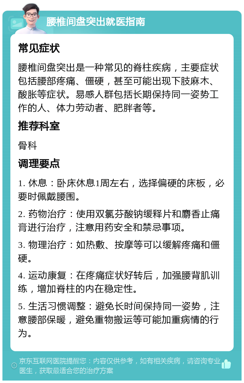 腰椎间盘突出就医指南 常见症状 腰椎间盘突出是一种常见的脊柱疾病，主要症状包括腰部疼痛、僵硬，甚至可能出现下肢麻木、酸胀等症状。易感人群包括长期保持同一姿势工作的人、体力劳动者、肥胖者等。 推荐科室 骨科 调理要点 1. 休息：卧床休息1周左右，选择偏硬的床板，必要时佩戴腰围。 2. 药物治疗：使用双氯芬酸钠缓释片和麝香止痛膏进行治疗，注意用药安全和禁忌事项。 3. 物理治疗：如热敷、按摩等可以缓解疼痛和僵硬。 4. 运动康复：在疼痛症状好转后，加强腰背肌训练，增加脊柱的内在稳定性。 5. 生活习惯调整：避免长时间保持同一姿势，注意腰部保暖，避免重物搬运等可能加重病情的行为。