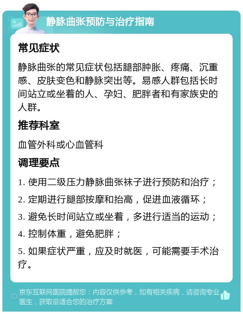 静脉曲张预防与治疗指南 常见症状 静脉曲张的常见症状包括腿部肿胀、疼痛、沉重感、皮肤变色和静脉突出等。易感人群包括长时间站立或坐着的人、孕妇、肥胖者和有家族史的人群。 推荐科室 血管外科或心血管科 调理要点 1. 使用二级压力静脉曲张袜子进行预防和治疗； 2. 定期进行腿部按摩和抬高，促进血液循环； 3. 避免长时间站立或坐着，多进行适当的运动； 4. 控制体重，避免肥胖； 5. 如果症状严重，应及时就医，可能需要手术治疗。