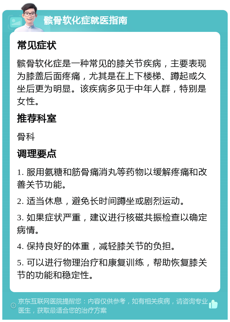 髌骨软化症就医指南 常见症状 髌骨软化症是一种常见的膝关节疾病，主要表现为膝盖后面疼痛，尤其是在上下楼梯、蹲起或久坐后更为明显。该疾病多见于中年人群，特别是女性。 推荐科室 骨科 调理要点 1. 服用氨糖和筋骨痛消丸等药物以缓解疼痛和改善关节功能。 2. 适当休息，避免长时间蹲坐或剧烈运动。 3. 如果症状严重，建议进行核磁共振检查以确定病情。 4. 保持良好的体重，减轻膝关节的负担。 5. 可以进行物理治疗和康复训练，帮助恢复膝关节的功能和稳定性。