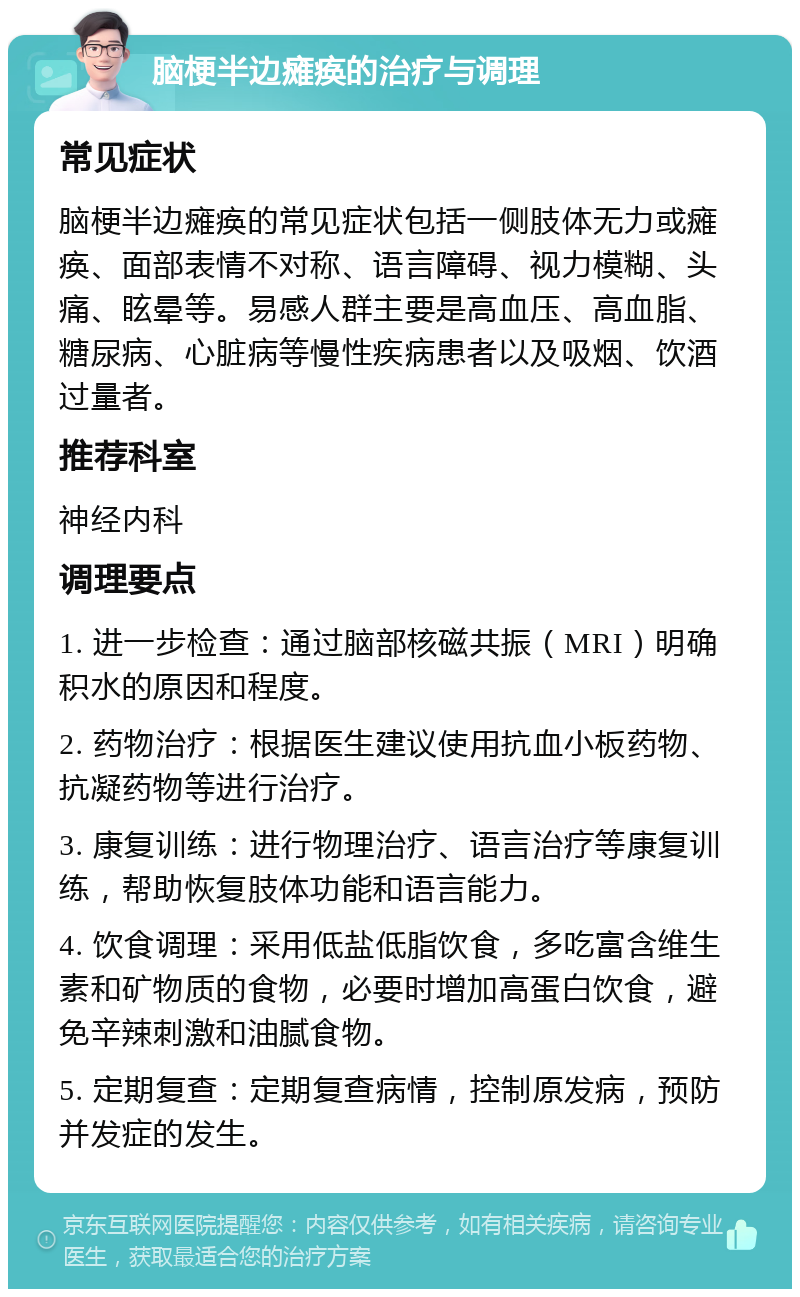 脑梗半边瘫痪的治疗与调理 常见症状 脑梗半边瘫痪的常见症状包括一侧肢体无力或瘫痪、面部表情不对称、语言障碍、视力模糊、头痛、眩晕等。易感人群主要是高血压、高血脂、糖尿病、心脏病等慢性疾病患者以及吸烟、饮酒过量者。 推荐科室 神经内科 调理要点 1. 进一步检查：通过脑部核磁共振（MRI）明确积水的原因和程度。 2. 药物治疗：根据医生建议使用抗血小板药物、抗凝药物等进行治疗。 3. 康复训练：进行物理治疗、语言治疗等康复训练，帮助恢复肢体功能和语言能力。 4. 饮食调理：采用低盐低脂饮食，多吃富含维生素和矿物质的食物，必要时增加高蛋白饮食，避免辛辣刺激和油腻食物。 5. 定期复查：定期复查病情，控制原发病，预防并发症的发生。