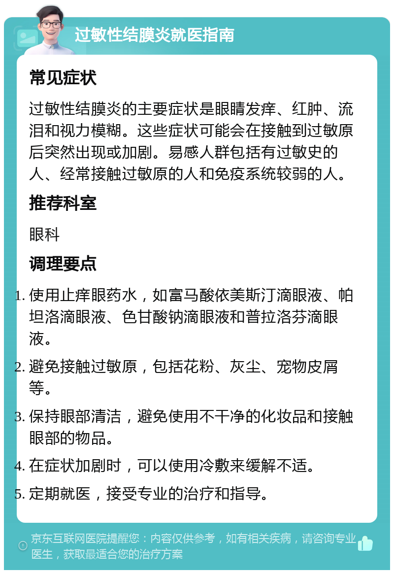 过敏性结膜炎就医指南 常见症状 过敏性结膜炎的主要症状是眼睛发痒、红肿、流泪和视力模糊。这些症状可能会在接触到过敏原后突然出现或加剧。易感人群包括有过敏史的人、经常接触过敏原的人和免疫系统较弱的人。 推荐科室 眼科 调理要点 使用止痒眼药水，如富马酸依美斯汀滴眼液、帕坦洛滴眼液、色甘酸钠滴眼液和普拉洛芬滴眼液。 避免接触过敏原，包括花粉、灰尘、宠物皮屑等。 保持眼部清洁，避免使用不干净的化妆品和接触眼部的物品。 在症状加剧时，可以使用冷敷来缓解不适。 定期就医，接受专业的治疗和指导。