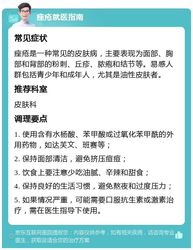 痤疮就医指南 常见症状 痤疮是一种常见的皮肤病，主要表现为面部、胸部和背部的粉刺、丘疹、脓疱和结节等。易感人群包括青少年和成年人，尤其是油性皮肤者。 推荐科室 皮肤科 调理要点 1. 使用含有水杨酸、苯甲酸或过氧化苯甲酰的外用药物，如达芙文、班赛等； 2. 保持面部清洁，避免挤压痘痘； 3. 饮食上要注意少吃油腻、辛辣和甜食； 4. 保持良好的生活习惯，避免熬夜和过度压力； 5. 如果情况严重，可能需要口服抗生素或激素治疗，需在医生指导下使用。