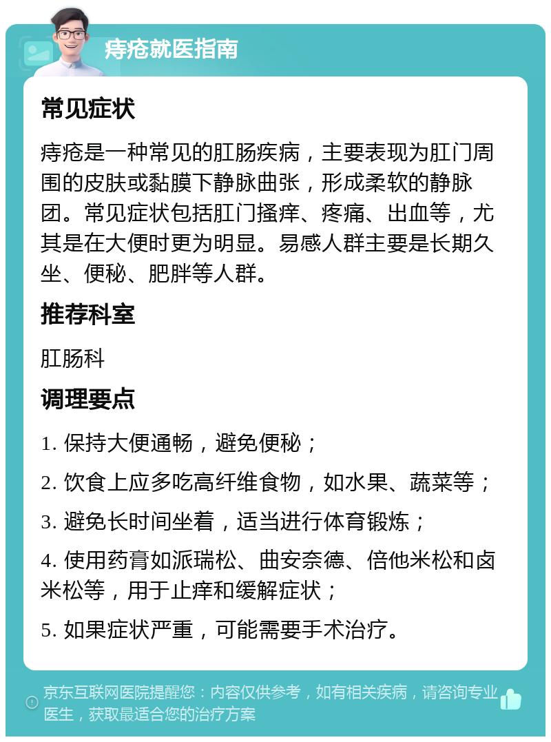 痔疮就医指南 常见症状 痔疮是一种常见的肛肠疾病，主要表现为肛门周围的皮肤或黏膜下静脉曲张，形成柔软的静脉团。常见症状包括肛门搔痒、疼痛、出血等，尤其是在大便时更为明显。易感人群主要是长期久坐、便秘、肥胖等人群。 推荐科室 肛肠科 调理要点 1. 保持大便通畅，避免便秘； 2. 饮食上应多吃高纤维食物，如水果、蔬菜等； 3. 避免长时间坐着，适当进行体育锻炼； 4. 使用药膏如派瑞松、曲安奈德、倍他米松和卤米松等，用于止痒和缓解症状； 5. 如果症状严重，可能需要手术治疗。