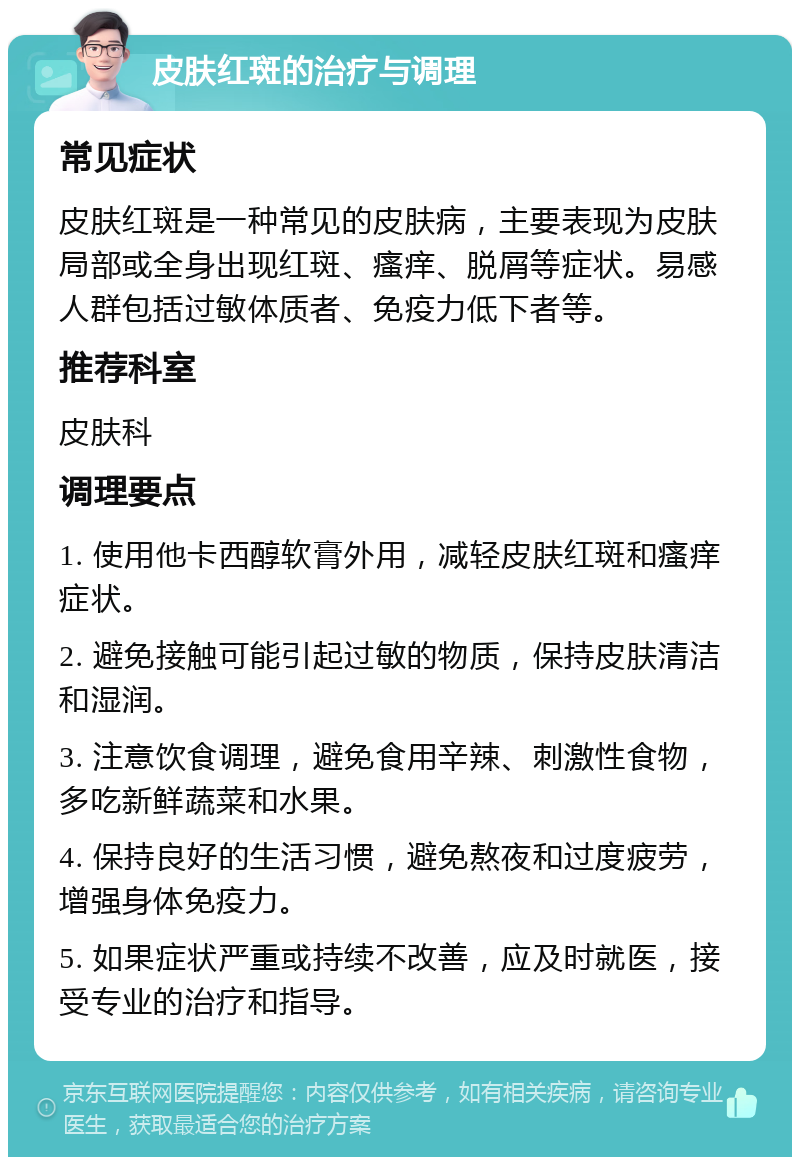 皮肤红斑的治疗与调理 常见症状 皮肤红斑是一种常见的皮肤病，主要表现为皮肤局部或全身出现红斑、瘙痒、脱屑等症状。易感人群包括过敏体质者、免疫力低下者等。 推荐科室 皮肤科 调理要点 1. 使用他卡西醇软膏外用，减轻皮肤红斑和瘙痒症状。 2. 避免接触可能引起过敏的物质，保持皮肤清洁和湿润。 3. 注意饮食调理，避免食用辛辣、刺激性食物，多吃新鲜蔬菜和水果。 4. 保持良好的生活习惯，避免熬夜和过度疲劳，增强身体免疫力。 5. 如果症状严重或持续不改善，应及时就医，接受专业的治疗和指导。