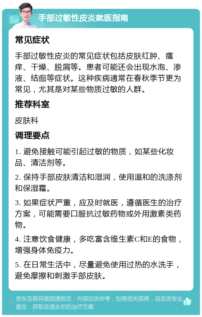 手部过敏性皮炎就医指南 常见症状 手部过敏性皮炎的常见症状包括皮肤红肿、瘙痒、干燥、脱屑等。患者可能还会出现水泡、渗液、结痂等症状。这种疾病通常在春秋季节更为常见，尤其是对某些物质过敏的人群。 推荐科室 皮肤科 调理要点 1. 避免接触可能引起过敏的物质，如某些化妆品、清洁剂等。 2. 保持手部皮肤清洁和湿润，使用温和的洗涤剂和保湿霜。 3. 如果症状严重，应及时就医，遵循医生的治疗方案，可能需要口服抗过敏药物或外用激素类药物。 4. 注意饮食健康，多吃富含维生素C和E的食物，增强身体免疫力。 5. 在日常生活中，尽量避免使用过热的水洗手，避免摩擦和刺激手部皮肤。