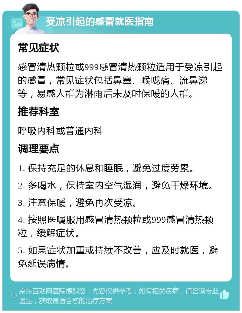 受凉引起的感冒就医指南 常见症状 感冒清热颗粒或999感冒清热颗粒适用于受凉引起的感冒，常见症状包括鼻塞、喉咙痛、流鼻涕等，易感人群为淋雨后未及时保暖的人群。 推荐科室 呼吸内科或普通内科 调理要点 1. 保持充足的休息和睡眠，避免过度劳累。 2. 多喝水，保持室内空气湿润，避免干燥环境。 3. 注意保暖，避免再次受凉。 4. 按照医嘱服用感冒清热颗粒或999感冒清热颗粒，缓解症状。 5. 如果症状加重或持续不改善，应及时就医，避免延误病情。