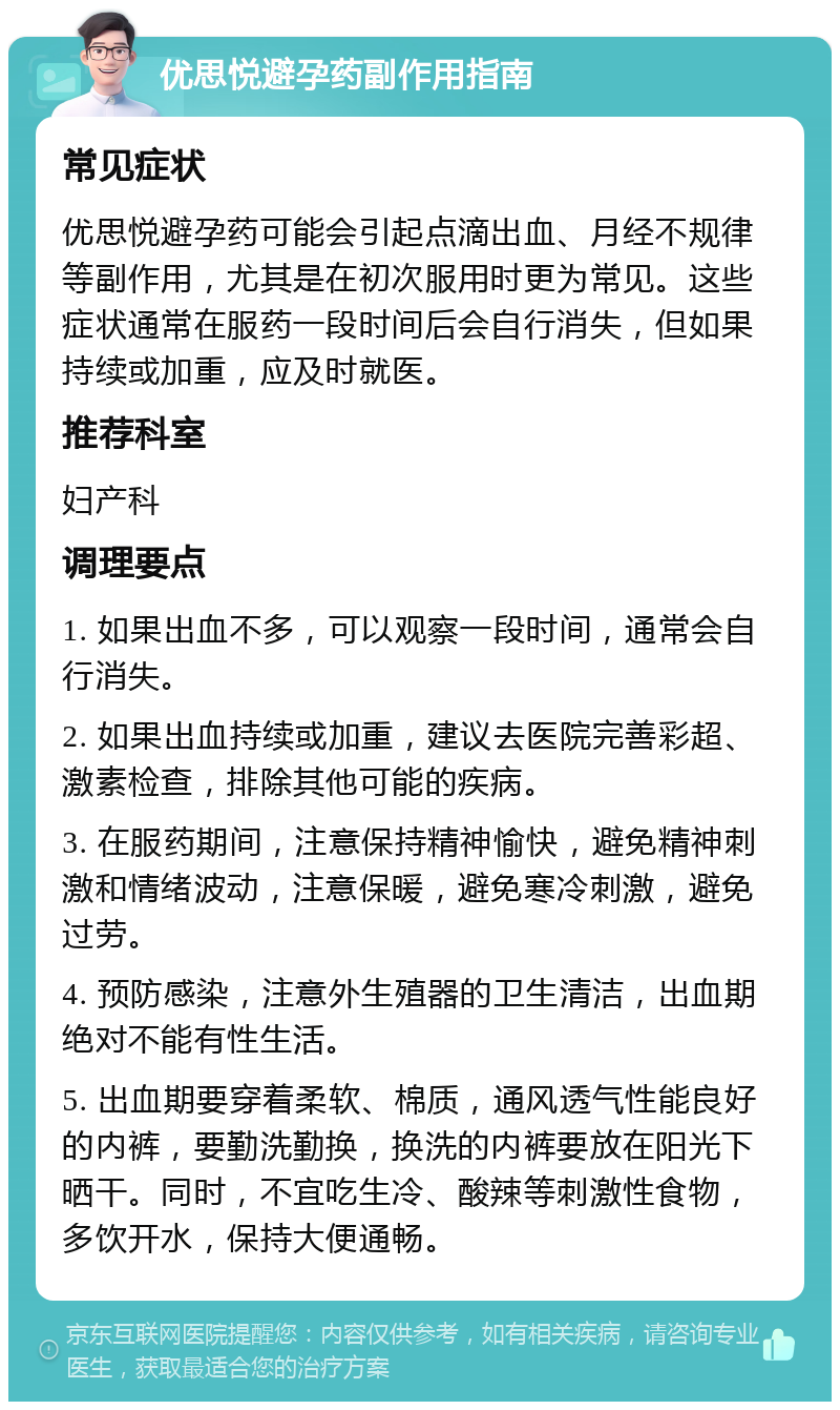 优思悦避孕药副作用指南 常见症状 优思悦避孕药可能会引起点滴出血、月经不规律等副作用，尤其是在初次服用时更为常见。这些症状通常在服药一段时间后会自行消失，但如果持续或加重，应及时就医。 推荐科室 妇产科 调理要点 1. 如果出血不多，可以观察一段时间，通常会自行消失。 2. 如果出血持续或加重，建议去医院完善彩超、激素检查，排除其他可能的疾病。 3. 在服药期间，注意保持精神愉快，避免精神刺激和情绪波动，注意保暖，避免寒冷刺激，避免过劳。 4. 预防感染，注意外生殖器的卫生清洁，出血期绝对不能有性生活。 5. 出血期要穿着柔软、棉质，通风透气性能良好的内裤，要勤洗勤换，换洗的内裤要放在阳光下晒干。同时，不宜吃生冷、酸辣等刺激性食物，多饮开水，保持大便通畅。